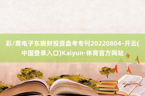 彩/票电子东晓财投资盘考专刊20220804-开云(中国登录入口)Kaiyun·体育官方网站