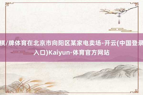 棋/牌体育在北京市向阳区某家电卖场-开云(中国登录入口)Kaiyun·体育官方网站