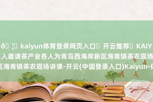 🦄kaiyun体育登录网页入口✅开云推荐✅KAIYUN SPORTS为您提供:真人邀请茶产业各人为青岛西海岸新区海青镇茶农现场讲课-开云(中国登录入口)Kaiyun·体育官方网站