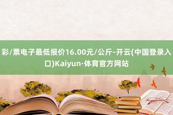 彩/票电子最低报价16.00元/公斤-开云(中国登录入口)Kaiyun·体育官方网站