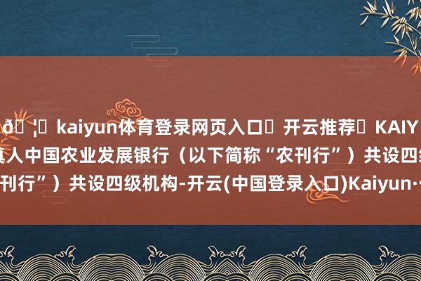 🦄kaiyun体育登录网页入口✅开云推荐✅KAIYUN SPORTS为您提供:真人中国农业发展银行（以下简称“农刊行”）共设四级机构-开云(中国登录入口)Kaiyun·体育官方网站