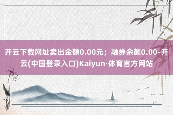 开云下载网址卖出金额0.00元；融券余额0.00-开云(中国登录入口)Kaiyun·体育官方网站