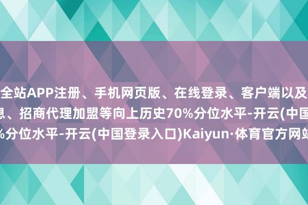 全站APP注册、手机网页版、在线登录、客户端以及发布平台优惠活动信息、招商代理加盟等向上历史70%分位水平-开云(中国登录入口)Kaiyun·体育官方网站