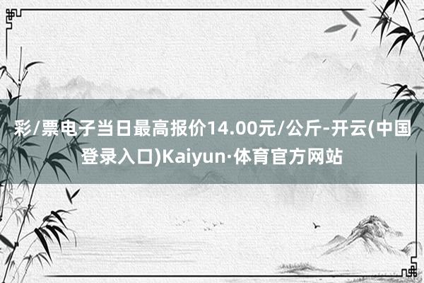 彩/票电子当日最高报价14.00元/公斤-开云(中国登录入口)Kaiyun·体育官方网站