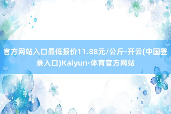 官方网站入口最低报价11.88元/公斤-开云(中国登录入口)Kaiyun·体育官方网站