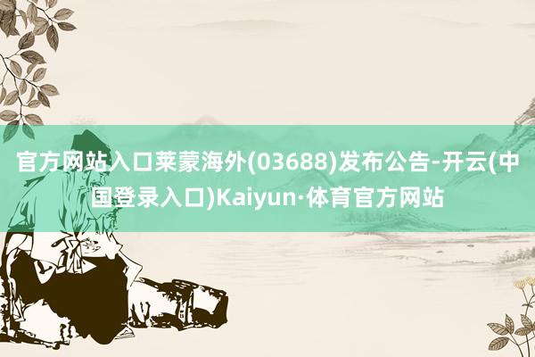 官方网站入口莱蒙海外(03688)发布公告-开云(中国登录入口)Kaiyun·体育官方网站