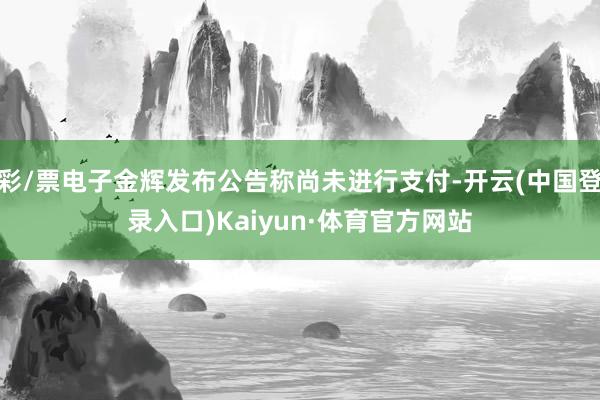 彩/票电子金辉发布公告称尚未进行支付-开云(中国登录入口)Kaiyun·体育官方网站