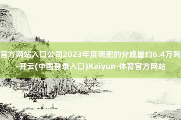 官方网站入口公司2023年度磷肥的分娩量约6.4万吨-开云(中国登录入口)Kaiyun·体育官方网站