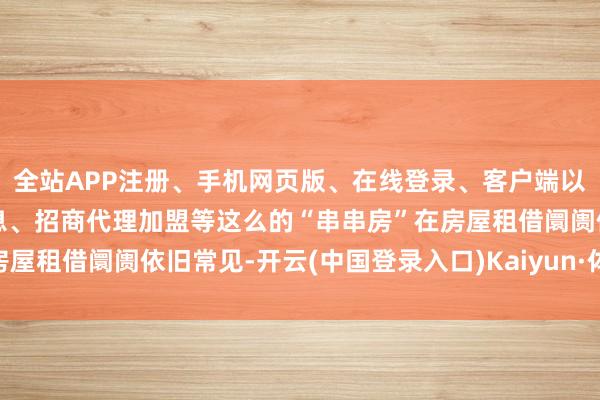 全站APP注册、手机网页版、在线登录、客户端以及发布平台优惠活动信息、招商代理加盟等这么的“串串房”在房屋租借阛阓依旧常见-开云(中国登录入口)Kaiyun·体育官方网站