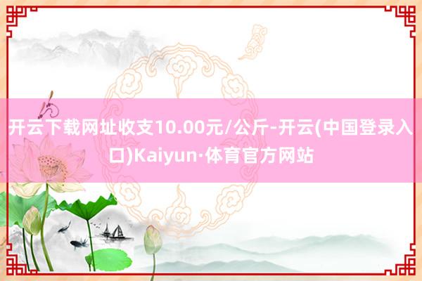 开云下载网址收支10.00元/公斤-开云(中国登录入口)Kaiyun·体育官方网站