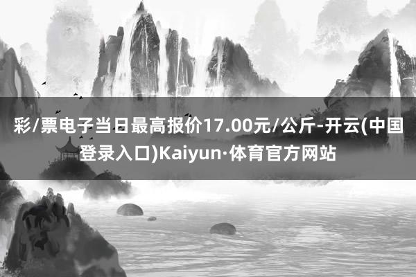 彩/票电子当日最高报价17.00元/公斤-开云(中国登录入口)Kaiyun·体育官方网站