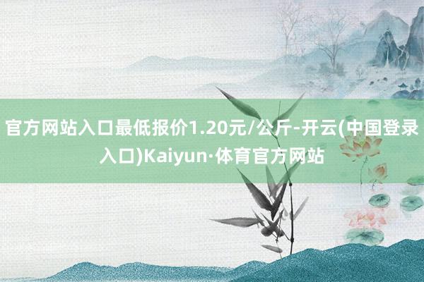 官方网站入口最低报价1.20元/公斤-开云(中国登录入口)Kaiyun·体育官方网站