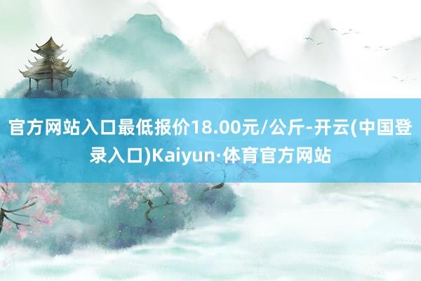 官方网站入口最低报价18.00元/公斤-开云(中国登录入口)Kaiyun·体育官方网站