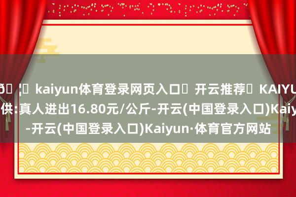 🦄kaiyun体育登录网页入口✅开云推荐✅KAIYUN SPORTS为您提供:真人进出16.80元/公斤-开云(中国登录入口)Kaiyun·体育官方网站