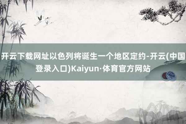 开云下载网址以色列将诞生一个地区定约-开云(中国登录入口)Kaiyun·体育官方网站