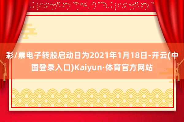 彩/票电子转股启动日为2021年1月18日-开云(中国登录入口)Kaiyun·体育官方网站