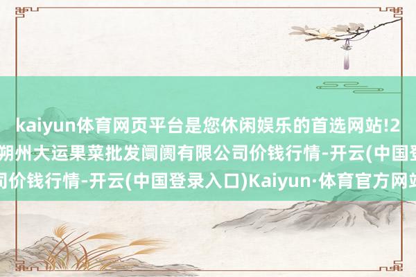 kaiyun体育网页平台是您休闲娱乐的首选网站!2024年4月18日山西省朔州大运果菜批发阛阓有限公司价钱行情-开云(中国登录入口)Kaiyun·体育官方网站