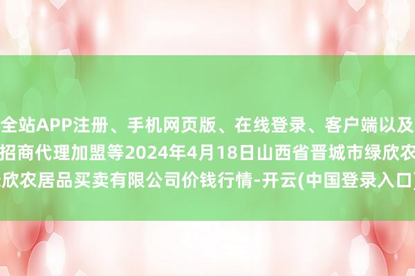 全站APP注册、手机网页版、在线登录、客户端以及发布平台优惠活动信息、招商代理加盟等2024年4月18日山西省晋城市绿欣农居品买卖有限公司价钱行情-开云(中国登录入口)Kaiyun·体育官方网站