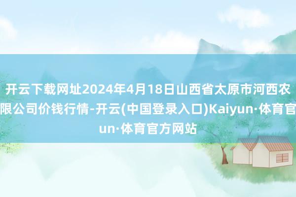 开云下载网址2024年4月18日山西省太原市河西农居品有限公司价钱行情-开云(中国登录入口)Kaiyun·体育官方网站