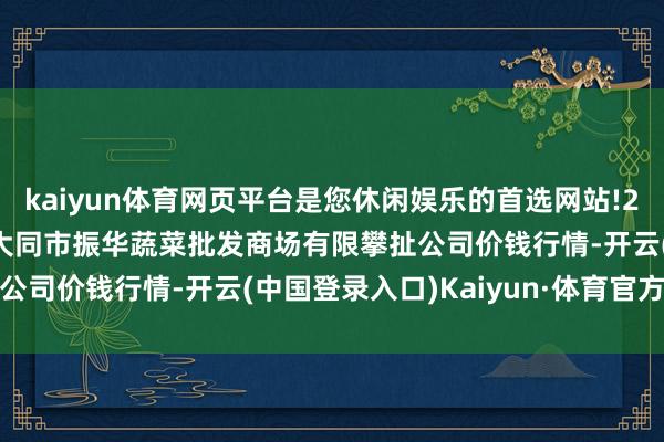 kaiyun体育网页平台是您休闲娱乐的首选网站!2024年4月18日山西省大同市振华蔬菜批发商场有限攀扯公司价钱行情-开云(中国登录入口)Kaiyun·体育官方网站