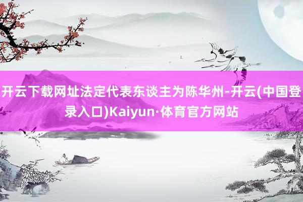 开云下载网址法定代表东谈主为陈华州-开云(中国登录入口)Kaiyun·体育官方网站