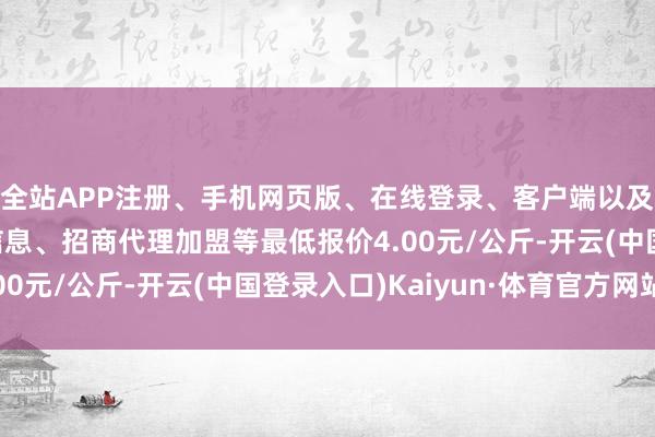 全站APP注册、手机网页版、在线登录、客户端以及发布平台优惠活动信息、招商代理加盟等最低报价4.00元/公斤-开云(中国登录入口)Kaiyun·体育官方网站