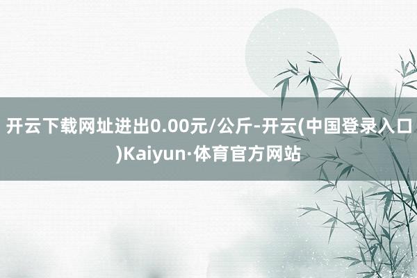 开云下载网址进出0.00元/公斤-开云(中国登录入口)Kaiyun·体育官方网站