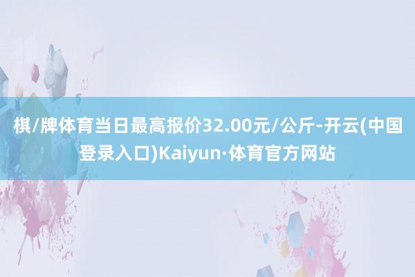 棋/牌体育当日最高报价32.00元/公斤-开云(中国登录入口)Kaiyun·体育官方网站