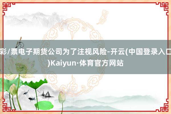 彩/票电子期货公司为了注视风险-开云(中国登录入口)Kaiyun·体育官方网站