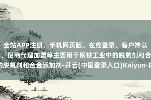 全站APP注册、手机网页版、在线登录、客户端以及发布平台优惠活动信息、招商代理加盟等主要用于钢铁工业中的脱氧剂和合金添加剂-开云(中国登录入口)Kaiyun·体育官方网站