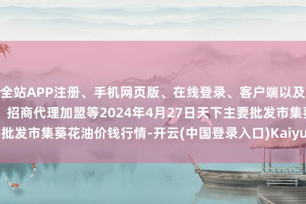 全站APP注册、手机网页版、在线登录、客户端以及发布平台优惠活动信息、招商代理加盟等2024年4月27日天下主要批发市集葵花油价钱行情-开云(中国登录入口)Kaiyun·体育官方网站