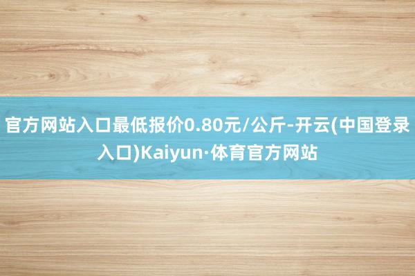 官方网站入口最低报价0.80元/公斤-开云(中国登录入口)Kaiyun·体育官方网站