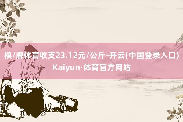 棋/牌体育收支23.12元/公斤-开云(中国登录入口)Kaiyun·体育官方网站