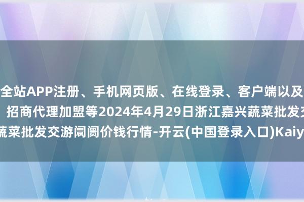 全站APP注册、手机网页版、在线登录、客户端以及发布平台优惠活动信息、招商代理加盟等2024年4月29日浙江嘉兴蔬菜批发交游阛阓价钱行情-开云(中国登录入口)Kaiyun·体育官方网站