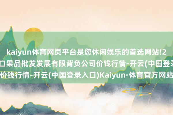 kaiyun体育网页平台是您休闲娱乐的首选网站!2024年4月29日济南堤口果品批发发展有限背负公司价钱行情-开云(中国登录入口)Kaiyun·体育官方网站