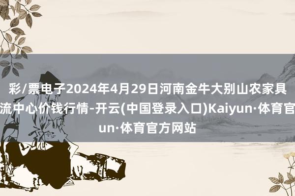 彩/票电子2024年4月29日河南金牛大别山农家具当代物流中心价钱行情-开云(中国登录入口)Kaiyun·体育官方网站