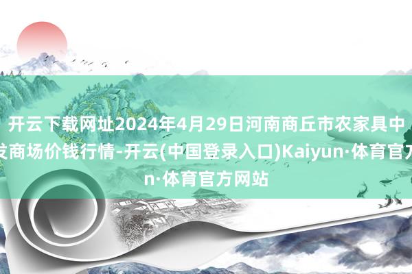 开云下载网址2024年4月29日河南商丘市农家具中心批发商场价钱行情-开云(中国登录入口)Kaiyun·体育官方网站