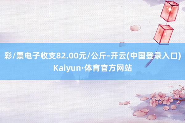 彩/票电子收支82.00元/公斤-开云(中国登录入口)Kaiyun·体育官方网站