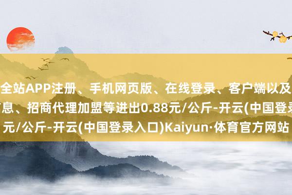 全站APP注册、手机网页版、在线登录、客户端以及发布平台优惠活动信息、招商代理加盟等进出0.88元/公斤-开云(中国登录入口)Kaiyun·体育官方网站