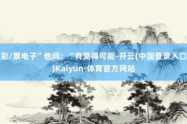 彩/票电子”他问：“有莫得可能-开云(中国登录入口)Kaiyun·体育官方网站