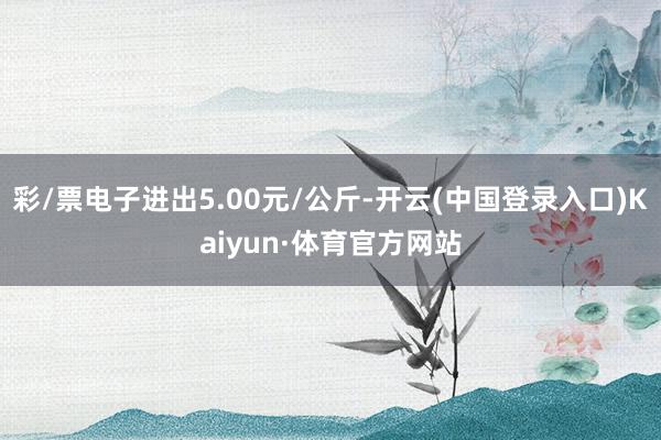 彩/票电子进出5.00元/公斤-开云(中国登录入口)Kaiyun·体育官方网站