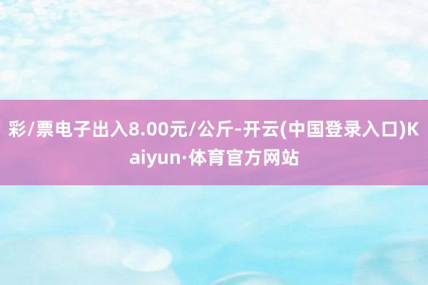 彩/票电子出入8.00元/公斤-开云(中国登录入口)Kaiyun·体育官方网站