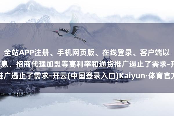 全站APP注册、手机网页版、在线登录、客户端以及发布平台优惠活动信息、招商代理加盟等高利率和通货推广遏止了需求-开云(中国登录入口)Kaiyun·体育官方网站