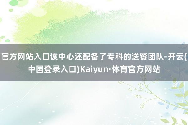 官方网站入口该中心还配备了专科的送餐团队-开云(中国登录入口)Kaiyun·体育官方网站