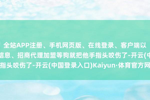 全站APP注册、手机网页版、在线登录、客户端以及发布平台优惠活动信息、招商代理加盟等狗就把他手指头咬伤了-开云(中国登录入口)Kaiyun·体育官方网站