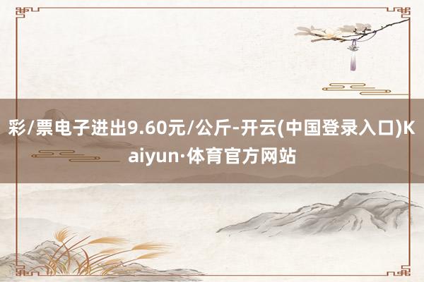 彩/票电子进出9.60元/公斤-开云(中国登录入口)Kaiyun·体育官方网站