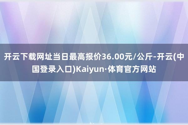 开云下载网址当日最高报价36.00元/公斤-开云(中国登录入口)Kaiyun·体育官方网站