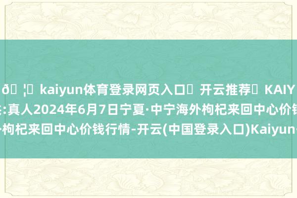 🦄kaiyun体育登录网页入口✅开云推荐✅KAIYUN SPORTS为您提供:真人2024年6月7日宁夏·中宁海外枸杞来回中心价钱行情-开云(中国登录入口)Kaiyun·体育官方网站