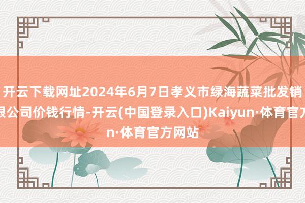 开云下载网址2024年6月7日孝义市绿海蔬菜批发销售有限公司价钱行情-开云(中国登录入口)Kaiyun·体育官方网站