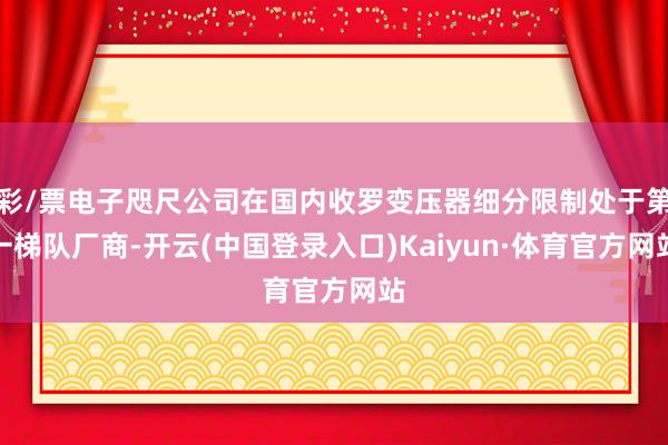 彩/票电子咫尺公司在国内收罗变压器细分限制处于第一梯队厂商-开云(中国登录入口)Kaiyun·体育官方网站